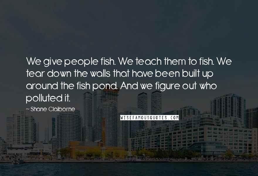 Shane Claiborne quotes: We give people fish. We teach them to fish. We tear down the walls that have been built up around the fish pond. And we figure out who polluted it.