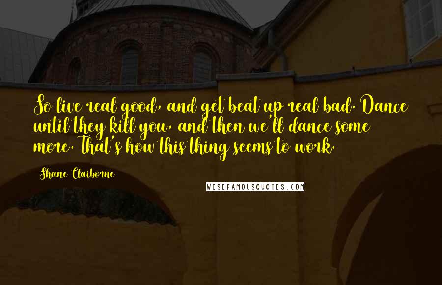 Shane Claiborne quotes: So live real good, and get beat up real bad. Dance until they kill you, and then we'll dance some more. That's how this thing seems to work. Shane Claiborne quotes: So live real good, and get beat up real bad. Dance until they kill you, and then we'll dance some more. That's how this thing seems to work.