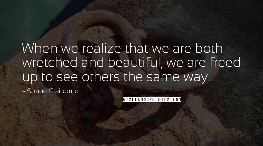 Shane Claiborne quotes: When we realize that we are both wretched and beautiful, we are freed up to see others the same way.