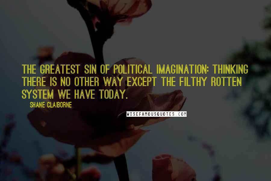 Shane Claiborne quotes: The greatest sin of political imagination: Thinking there is no other way except the filthy rotten system we have today. Shane Claiborne quotes: The greatest sin of political imagination: Thinking there is no other way except the filthy rotten system we have today.