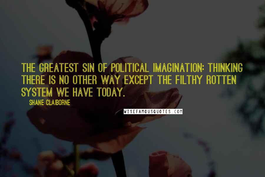 Shane Claiborne quotes: The greatest sin of political imagination: Thinking there is no other way except the filthy rotten system we have today.