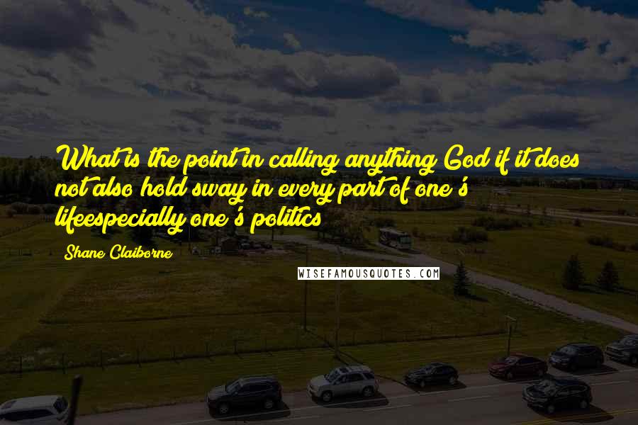 Shane Claiborne quotes: What is the point in calling anything God if it does not also hold sway in every part of one's lifeespecially one's politics?