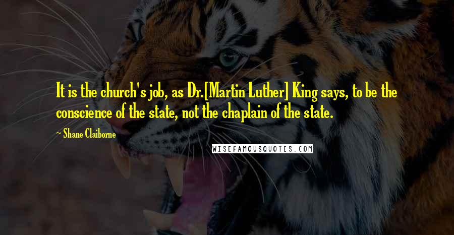 Shane Claiborne quotes: It is the church's job, as Dr.[Martin Luther] King says, to be the conscience of the state, not the chaplain of the state.