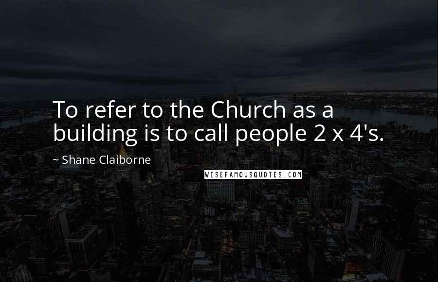 Shane Claiborne quotes: To refer to the Church as a building is to call people 2 x 4's.