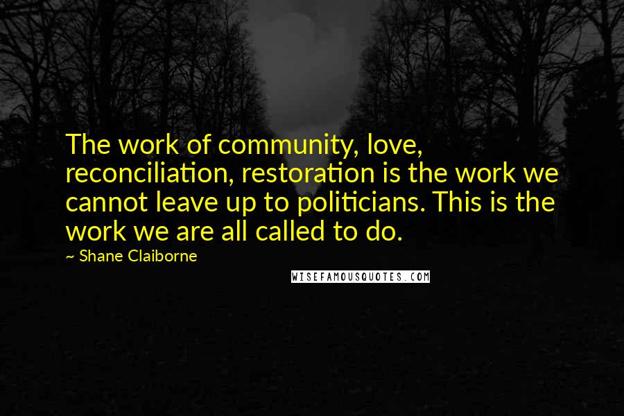 Shane Claiborne quotes: The work of community, love, reconciliation, restoration is the work we cannot leave up to politicians. This is the work we are all called to do.