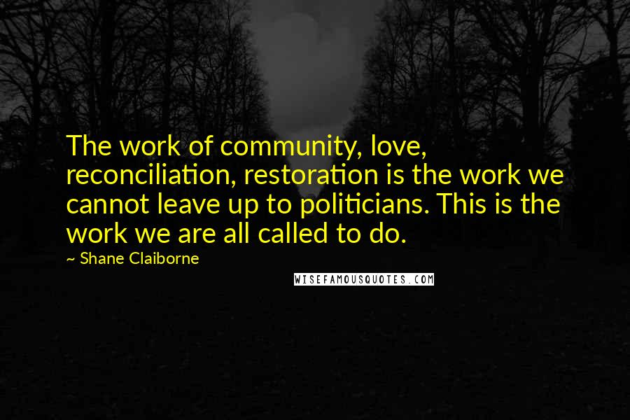 Shane Claiborne quotes: The work of community, love, reconciliation, restoration is the work we cannot leave up to politicians. This is the work we are all called to do. Shane Claiborne quotes: The work of community, love, reconciliation, restoration is the work we cannot leave up to politicians. This is the work we are all called to do.