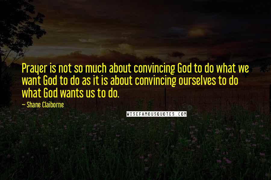 Shane Claiborne quotes: Prayer is not so much about convincing God to do what we want God to do as it is about convincing ourselves to do what God wants us to do.