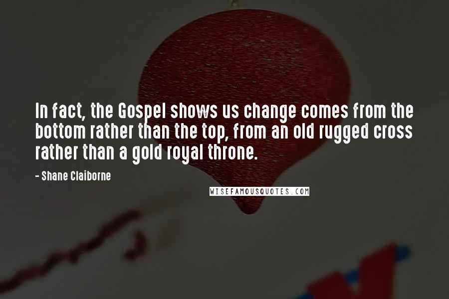 Shane Claiborne quotes: In fact, the Gospel shows us change comes from the bottom rather than the top, from an old rugged cross rather than a gold royal throne. Shane Claiborne quotes: In fact, the Gospel shows us change comes from the bottom rather than the top, from an old rugged cross rather than a gold royal throne.