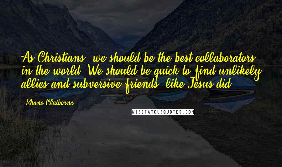 Shane Claiborne quotes: As Christians, we should be the best collaborators in the world. We should be quick to find unlikely allies and subversive friends, like Jesus did.