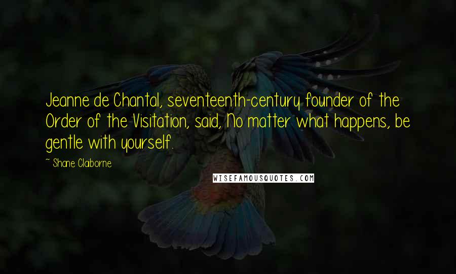 Shane Claiborne quotes: Jeanne de Chantal, seventeenth-century founder of the Order of the Visitation, said, No matter what happens, be gentle with yourself.