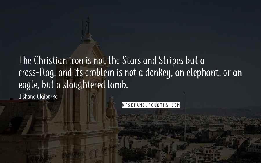 Shane Claiborne quotes: The Christian icon is not the Stars and Stripes but a cross-flag, and its emblem is not a donkey, an elephant, or an eagle, but a slaughtered lamb. Shane Claiborne quotes: The Christian icon is not the Stars and Stripes but a cross-flag, and its emblem is not a donkey, an elephant, or an eagle, but a slaughtered lamb.