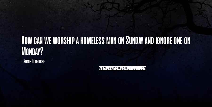 Shane Claiborne quotes: How can we worship a homeless man on Sunday and ignore one on Monday?
