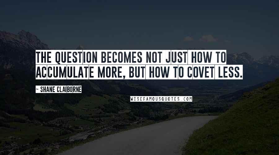 Shane Claiborne quotes: The question becomes not just how to accumulate more, but how to covet less.