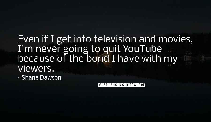 Shane Dawson quotes: Even if I get into television and movies, I'm never going to quit YouTube because of the bond I have with my viewers. Shane Dawson quotes: Even if I get into television and movies, I'm never going to quit YouTube because of the bond I have with my viewers.
