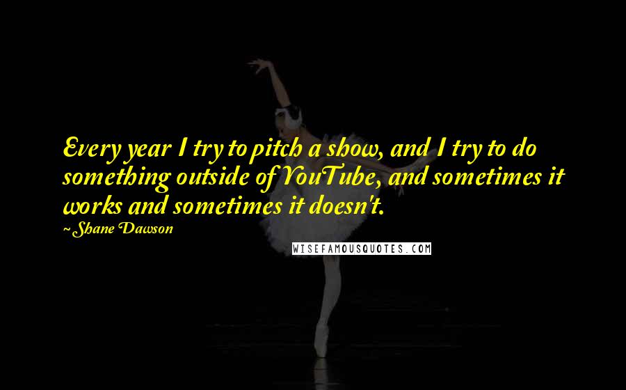 Shane Dawson quotes: Every year I try to pitch a show, and I try to do something outside of YouTube, and sometimes it works and sometimes it doesn't. Shane Dawson quotes: Every year I try to pitch a show, and I try to do something outside of YouTube, and sometimes it works and sometimes it doesn't.