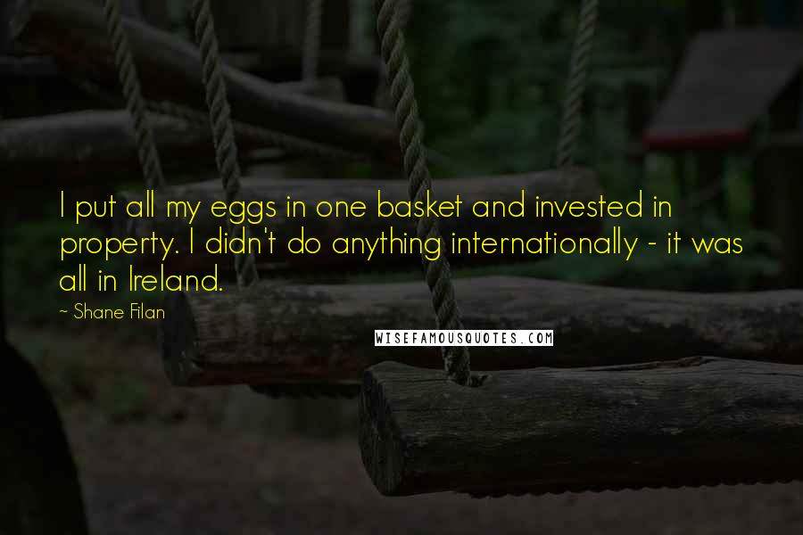 Shane Filan quotes: I put all my eggs in one basket and invested in property. I didn't do anything internationally - it was all in Ireland. Shane Filan quotes: I put all my eggs in one basket and invested in property. I didn't do anything internationally - it was all in Ireland.