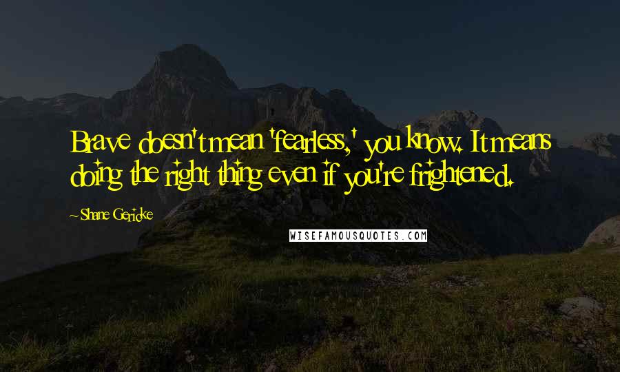 Shane Gericke quotes: Brave doesn't mean 'fearless,' you know. It means doing the right thing even if you're frightened.