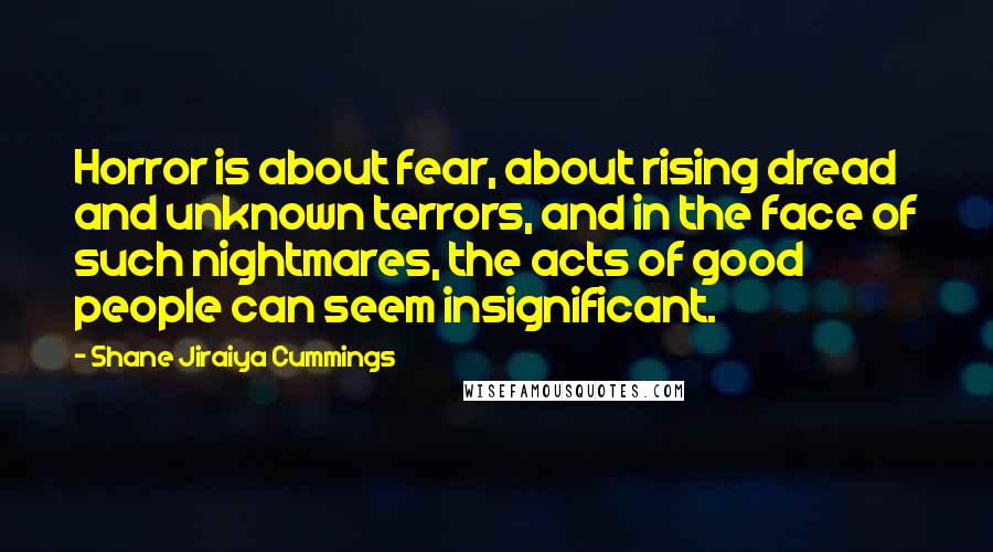 Shane Jiraiya Cummings quotes: Horror is about fear, about rising dread and unknown terrors, and in the face of such nightmares, the acts of good people can seem insignificant. Shane Jiraiya Cummings quotes: Horror is about fear, about rising dread and unknown terrors, and in the face of such nightmares, the acts of good people can seem insignificant.