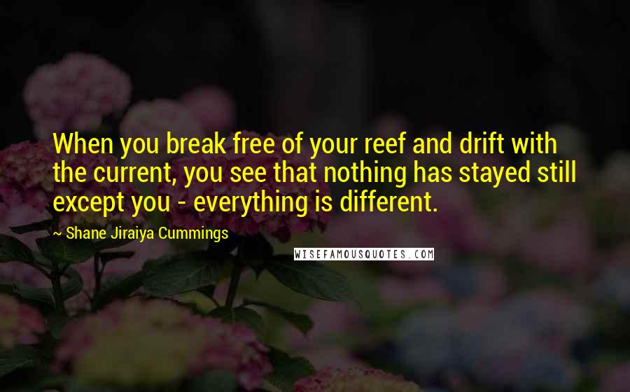 Shane Jiraiya Cummings quotes: When you break free of your reef and drift with the current, you see that nothing has stayed still except you - everything is different. Shane Jiraiya Cummings quotes: When you break free of your reef and drift with the current, you see that nothing has stayed still except you - everything is different.