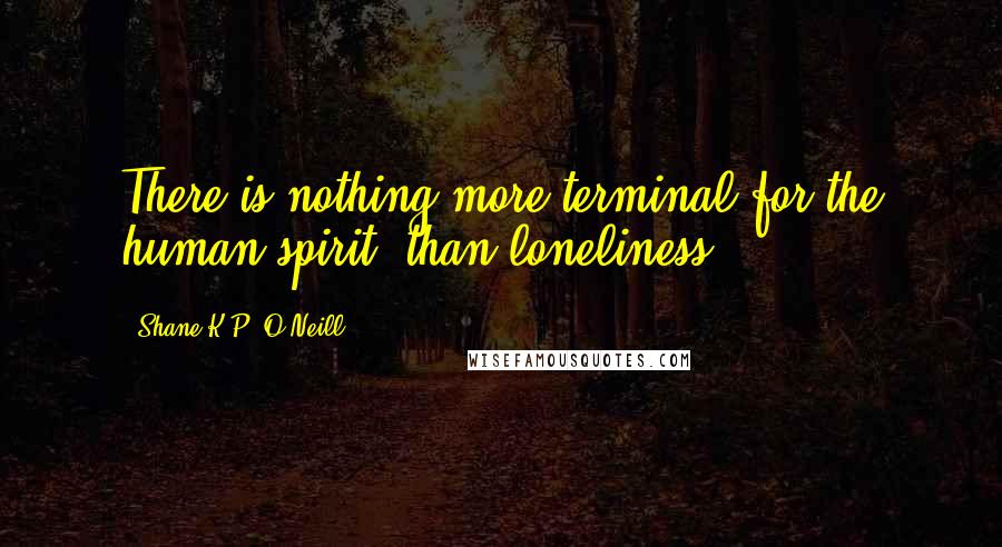 Shane K.P. O'Neill quotes: There is nothing more terminal for the human spirit, than loneliness.