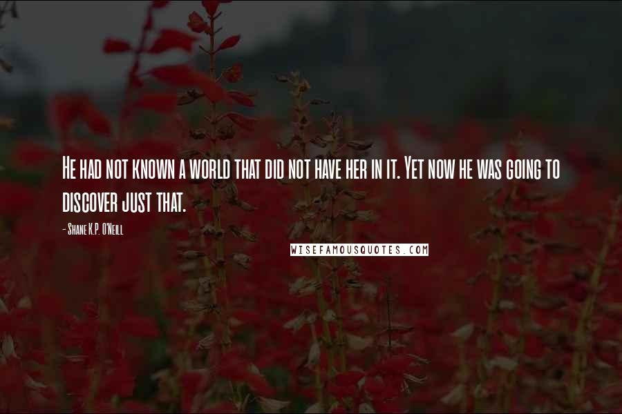 Shane K.P. O'Neill quotes: He had not known a world that did not have her in it. Yet now he was going to discover just that.