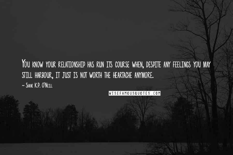 Shane K.P. O'Neill quotes: You know your relationship has run its course when, despite any feelings you may still harbour, it just is not worth the heartache anymore.