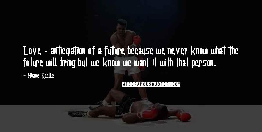 Shane Kaelle quotes: Love - anticipation of a future because we never know what the future will bring but we know we want it with that person.