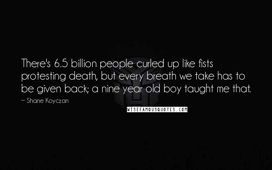 Shane Koyczan quotes: There's 6.5 billion people curled up like fists protesting death, but every breath we take has to be given back; a nine year old boy taught me that.