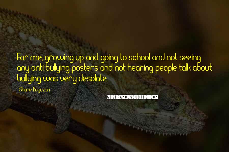 Shane Koyczan quotes: For me, growing up and going to school and not seeing any anti-bullying posters and not hearing people talk about bullying was very desolate.