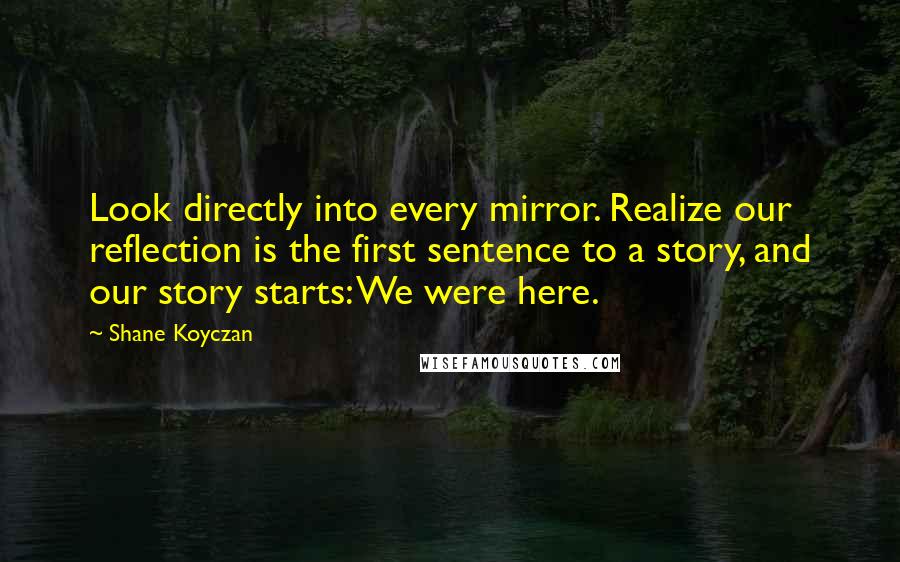 Shane Koyczan quotes: Look directly into every mirror. Realize our reflection is the first sentence to a story, and our story starts: We were here.