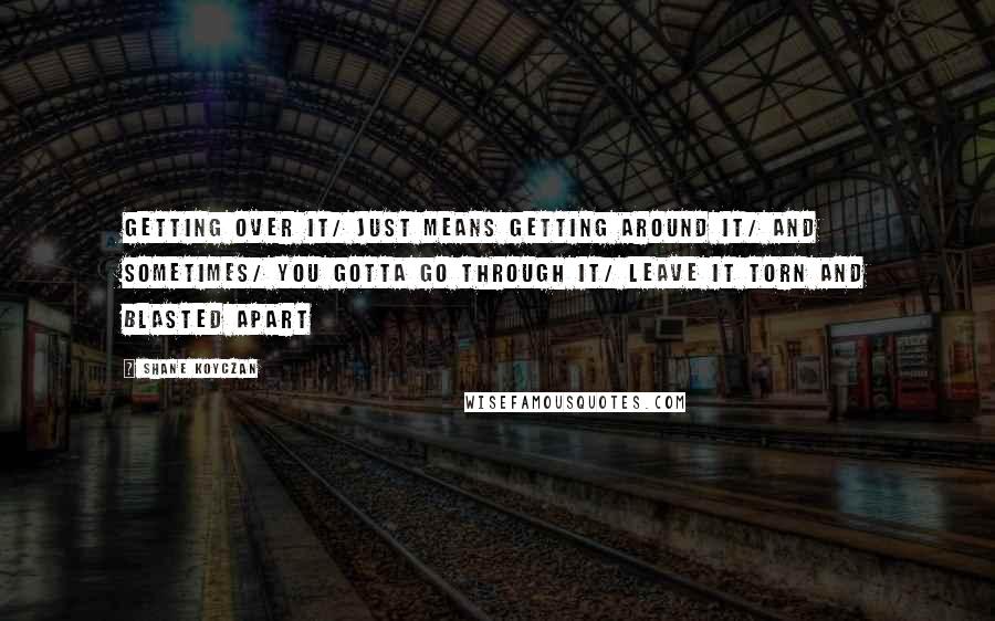 Shane Koyczan quotes: Getting over it/ just means getting around it/ and sometimes/ you gotta go through it/ leave it torn and blasted apart