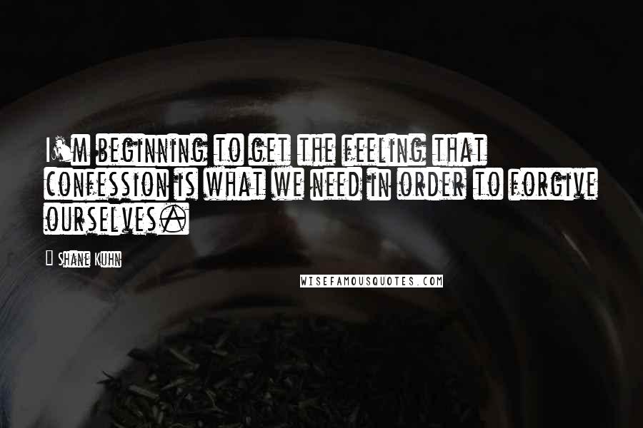 Shane Kuhn quotes: I'm beginning to get the feeling that confession is what we need in order to forgive ourselves.