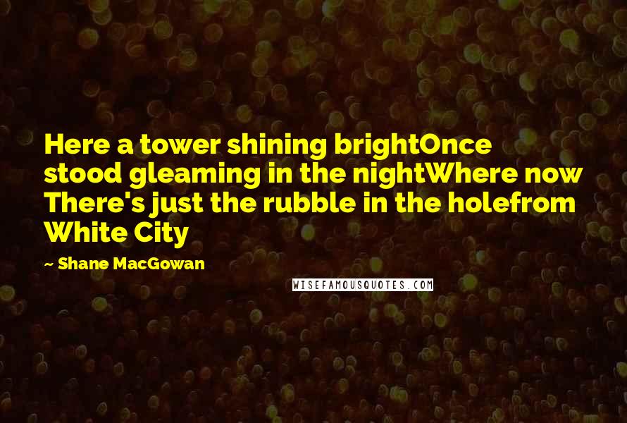 Shane MacGowan quotes: Here a tower shining brightOnce stood gleaming in the nightWhere now There's just the rubble in the holefrom White City