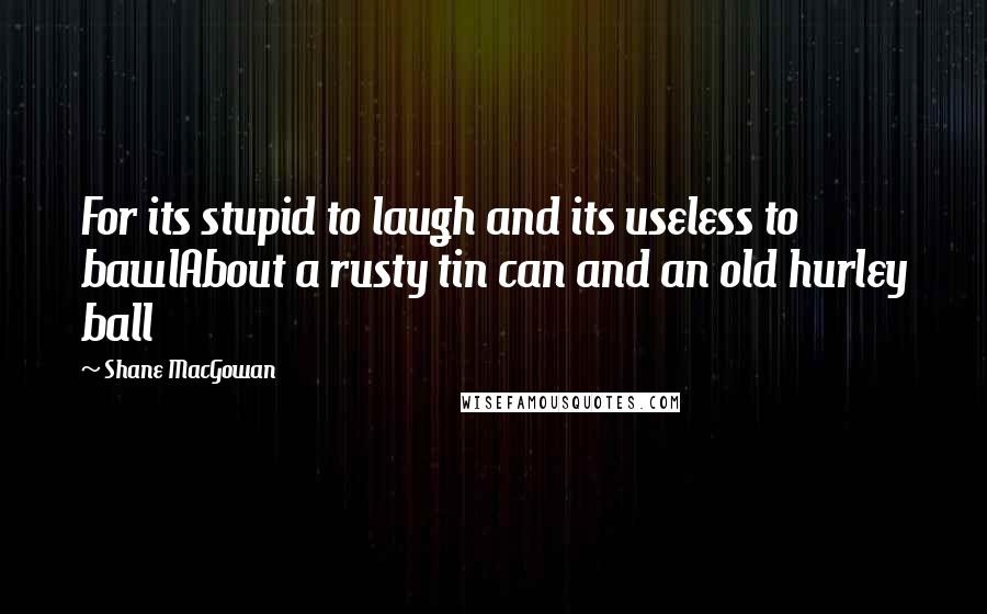 Shane MacGowan quotes: For its stupid to laugh and its useless to bawlAbout a rusty tin can and an old hurley ball