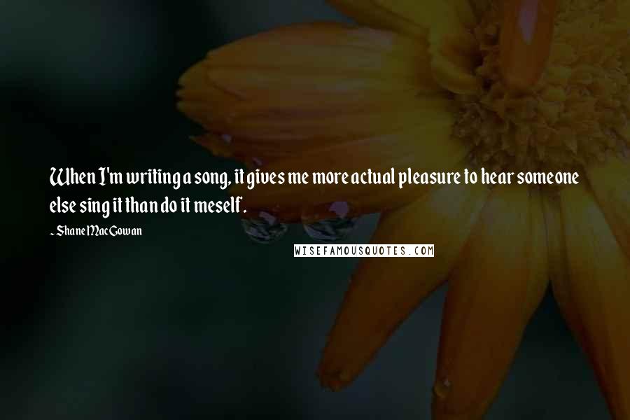 Shane MacGowan quotes: When I'm writing a song, it gives me more actual pleasure to hear someone else sing it than do it meself.
