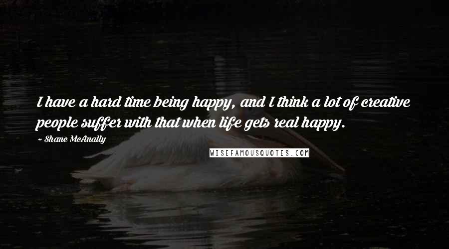 Shane McAnally quotes: I have a hard time being happy, and I think a lot of creative people suffer with that when life gets real happy.