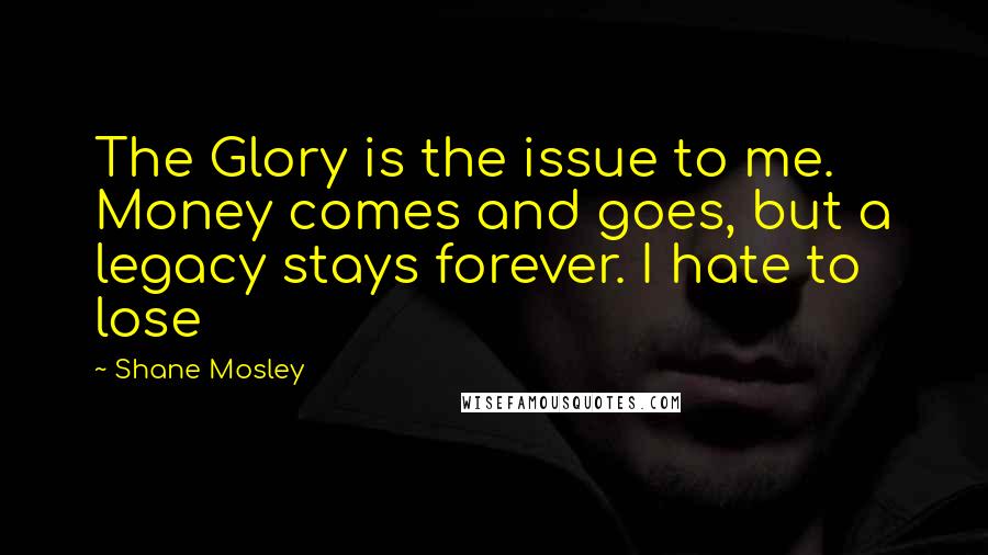 Shane Mosley quotes: The Glory is the issue to me. Money comes and goes, but a legacy stays forever. I hate to lose