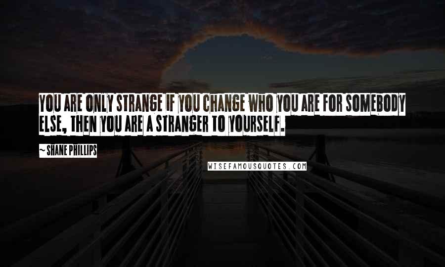 Shane Phillips quotes: You are only strange if you change who you are for somebody else, then you are a stranger to yourself.