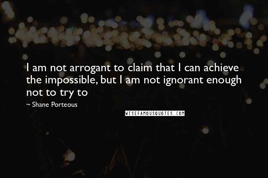 Shane Porteous quotes: I am not arrogant to claim that I can achieve the impossible, but I am not ignorant enough not to try to Shane Porteous quotes: I am not arrogant to claim that I can achieve the impossible, but I am not ignorant enough not to try to