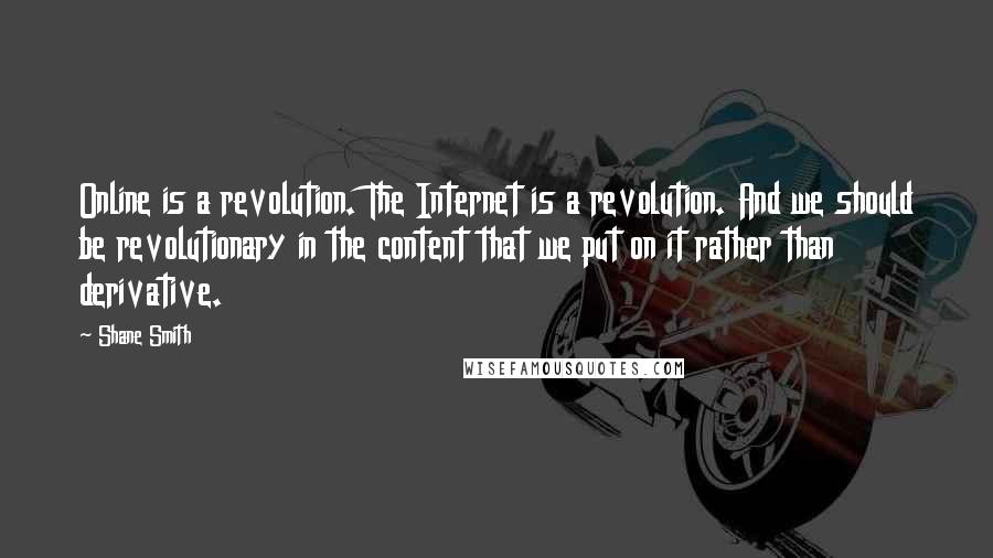 Shane Smith quotes: Online is a revolution. The Internet is a revolution. And we should be revolutionary in the content that we put on it rather than derivative.
