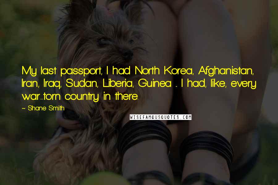 Shane Smith quotes: My last passport, I had North Korea, Afghanistan, Iran, Iraq, Sudan, Liberia, Guinea ... I had, like, every war-torn country in there. Shane Smith quotes: My last passport, I had North Korea, Afghanistan, Iran, Iraq, Sudan, Liberia, Guinea ... I had, like, every war-torn country in there.