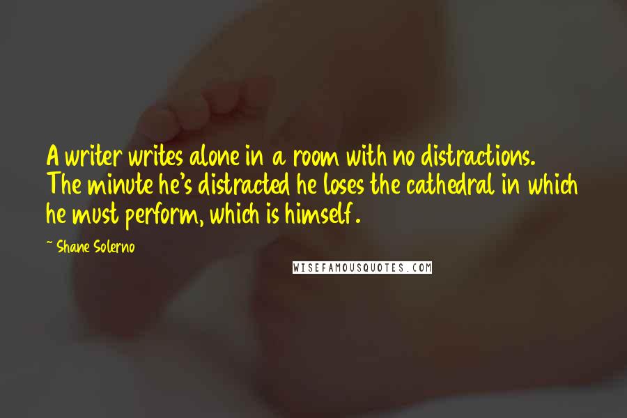 Shane Solerno quotes: A writer writes alone in a room with no distractions. The minute he's distracted he loses the cathedral in which he must perform, which is himself.