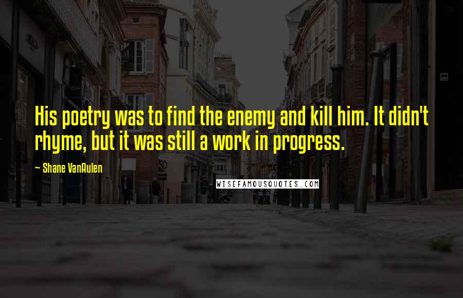 Shane VanAulen quotes: His poetry was to find the enemy and kill him. It didn't rhyme, but it was still a work in progress. Shane VanAulen quotes: His poetry was to find the enemy and kill him. It didn't rhyme, but it was still a work in progress.