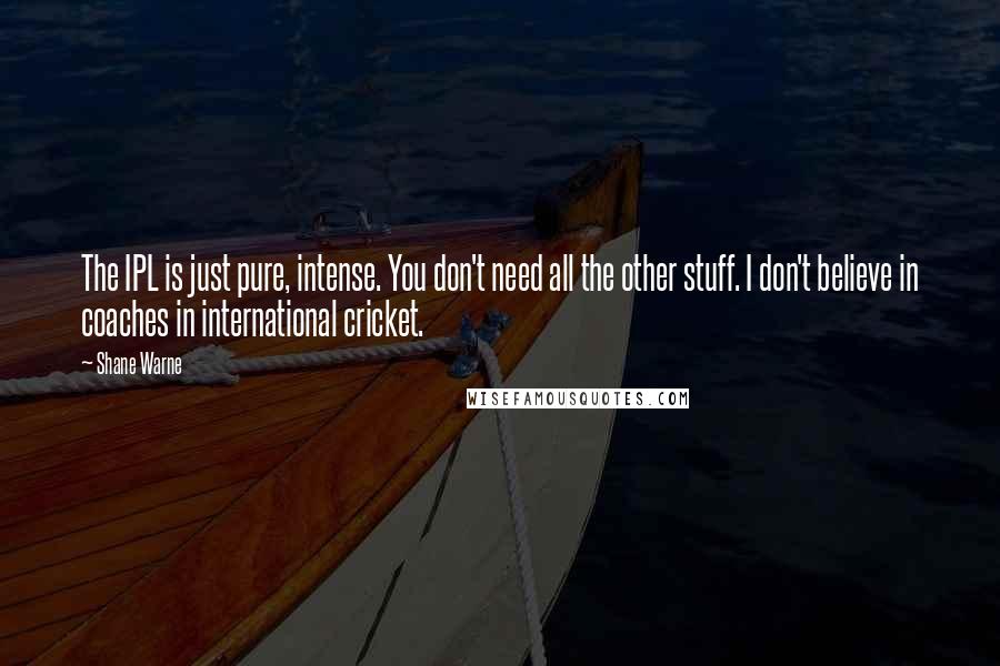 Shane Warne quotes: The IPL is just pure, intense. You don't need all the other stuff. I don't believe in coaches in international cricket. Shane Warne quotes: The IPL is just pure, intense. You don't need all the other stuff. I don't believe in coaches in international cricket.