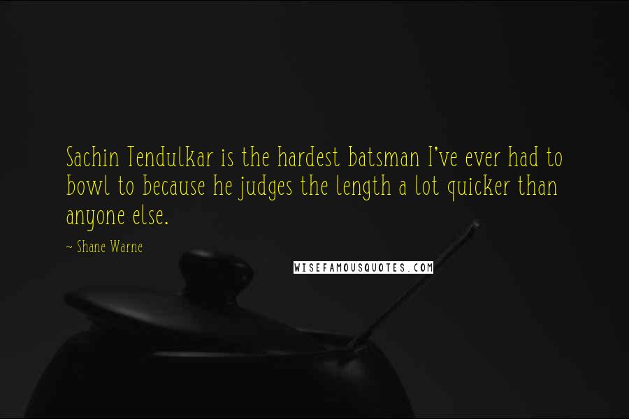 Shane Warne quotes: Sachin Tendulkar is the hardest batsman I've ever had to bowl to because he judges the length a lot quicker than anyone else. Shane Warne quotes: Sachin Tendulkar is the hardest batsman I've ever had to bowl to because he judges the length a lot quicker than anyone else.