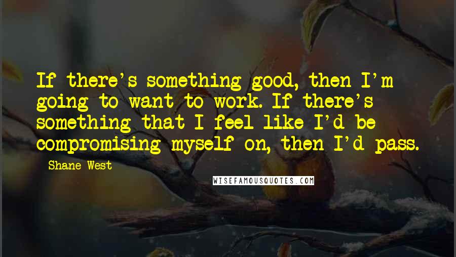 Shane West quotes: If there's something good, then I'm going to want to work. If there's something that I feel like I'd be compromising myself on, then I'd pass.