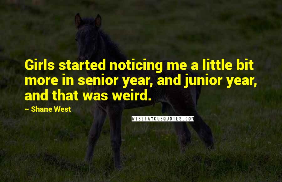 Shane West quotes: Girls started noticing me a little bit more in senior year, and junior year, and that was weird.