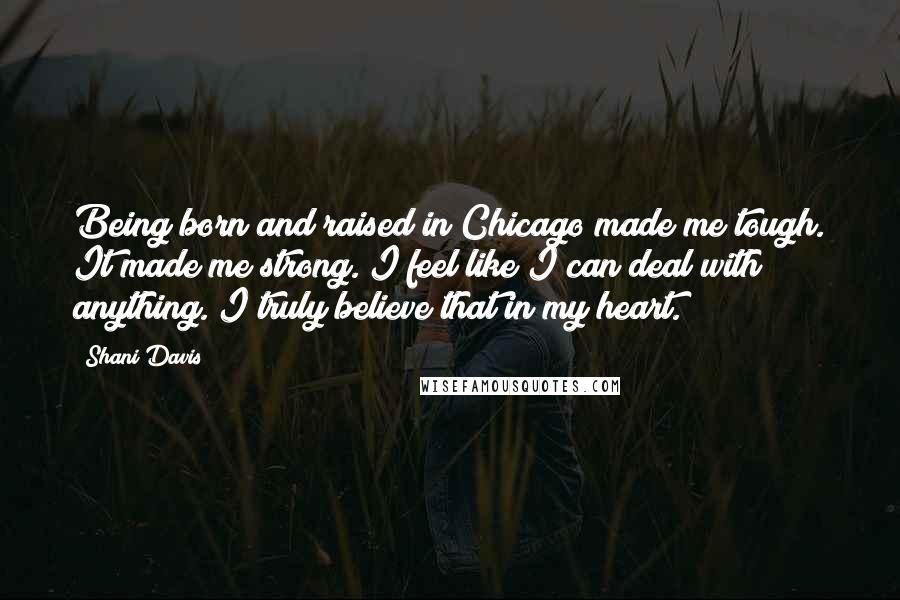 Shani Davis quotes: Being born and raised in Chicago made me tough. It made me strong. I feel like I can deal with anything. I truly believe that in my heart. Shani Davis quotes: Being born and raised in Chicago made me tough. It made me strong. I feel like I can deal with anything. I truly believe that in my heart.