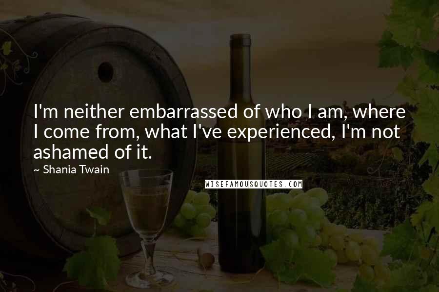 Shania Twain quotes: I'm neither embarrassed of who I am, where I come from, what I've experienced, I'm not ashamed of it.