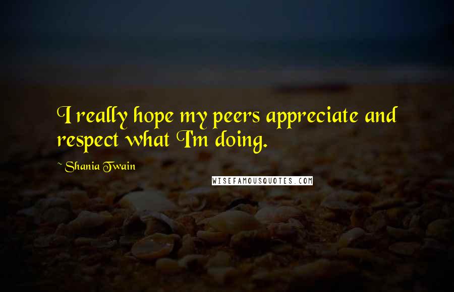 Shania Twain quotes: I really hope my peers appreciate and respect what I'm doing.